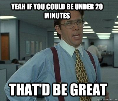 Yeah if you could be under 20 minutes That'd be great - Yeah if you could be under 20 minutes That'd be great  Bill Lumbergh