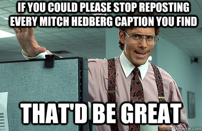 If you could please stop reposting every mitch hedberg caption you find that'd be great  Office Space