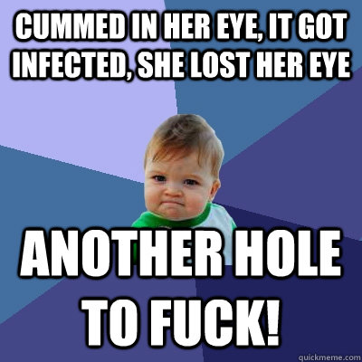 Cummed in her eye, it got infected, she lost her eye Another hole to fuck!  Success Kid