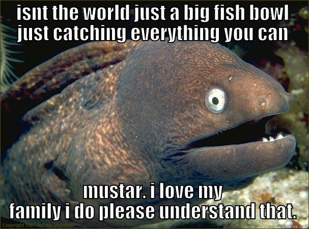 ISNT THE WORLD JUST A BIG FISH BOWL JUST CATCHING EVERYTHING YOU CAN MUSTAR. I LOVE MY FAMILY I DO PLEASE UNDERSTAND THAT. Bad Joke Eel