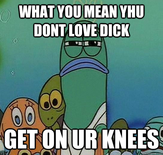 what you mean yhu dont love dick get on ur knees  Serious fish SpongeBob