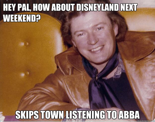 Hey pal, how about Disneyland next weekend? Skips town listening to abba  