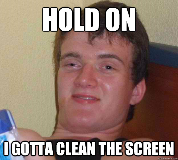 Hold on I gotta clean the screen  10 Guy