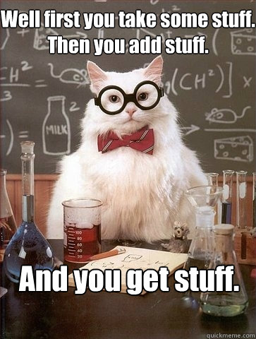 Well first you take some stuff. 
Then you add stuff. And you get stuff.  Chemistry Cat