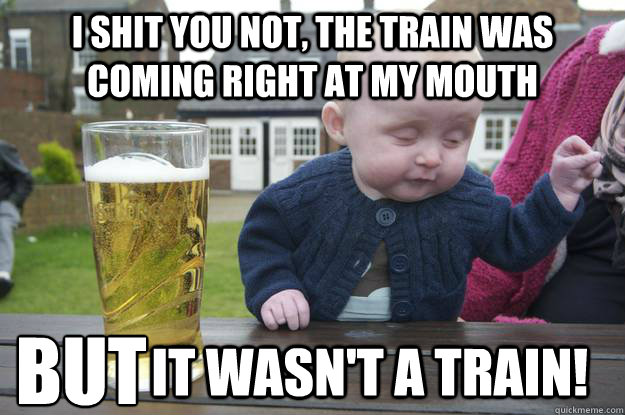 I shit you not, the train was coming right at my mouth                it wasn't a train! but - I shit you not, the train was coming right at my mouth                it wasn't a train! but  drunk baby