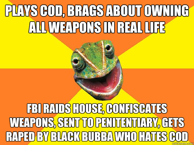 plays COD, brags about owning all weapons in real life FBI raids house, confiscates weapons, sent to penitentiary, gets raped by black bubba who hates COD  Karma Chameleon