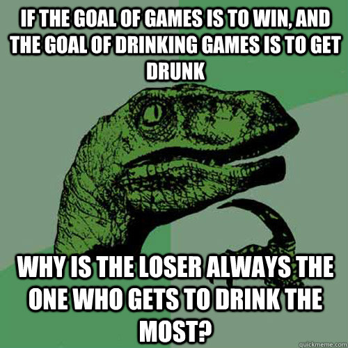 If the goal of games is to win, and the goal of drinking games is to get drunk why is the loser always the one who gets to drink the most?  Philosoraptor