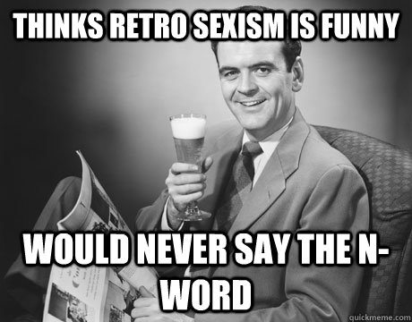 thinks retro sexism is funny would never say the n-word  Man Logic