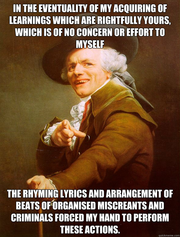 In the eventuality of my acquiring of learnings which are rightfully yours, which is of no concern or effort to myself The rhyming lyrics and arrangement of beats of organised miscreants and criminals forced my hand to perform these actions.  Joseph Ducreux