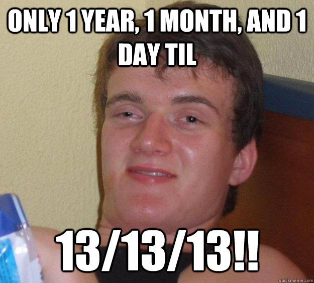 Only 1 year, 1 month, and 1 day til 13/13/13!!  10 Guy