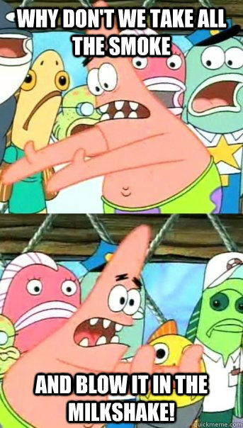 why don't we take all the smoke and blow it in the milkshake!  Push it somewhere else Patrick