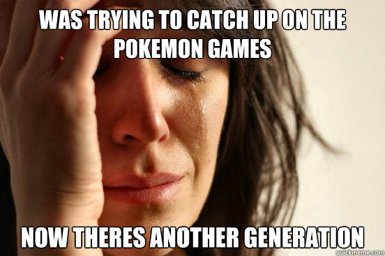 Was trying to catch up on the pokemon games  Now theres another generation  First World Problems