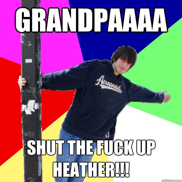 GRANDPAAAA SHUT THE FUCK UP HEATHER!!!  