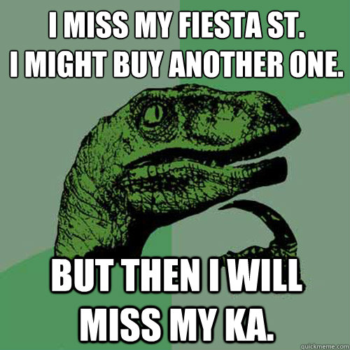 I miss my Fiesta ST.
I might buy another one. But then I will miss my KA. - I miss my Fiesta ST.
I might buy another one. But then I will miss my KA.  Philosoraptor