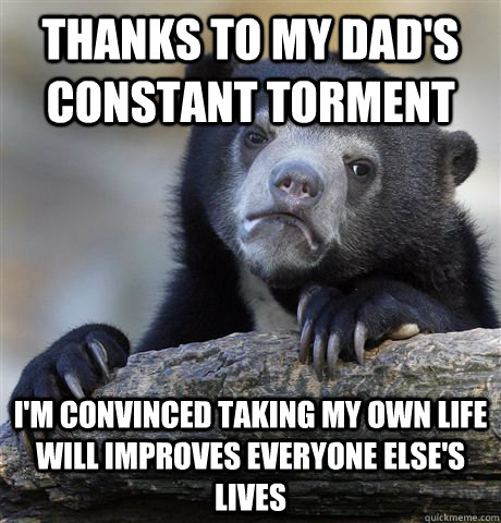 Thanks to my dad's constant torment I'm convinced taking my own life will improves everyone else's lives  Confession Bear