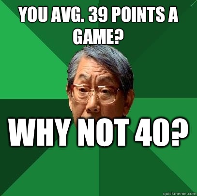 You avg. 39 points a game?  why not 40?   High Expectations Asian Father