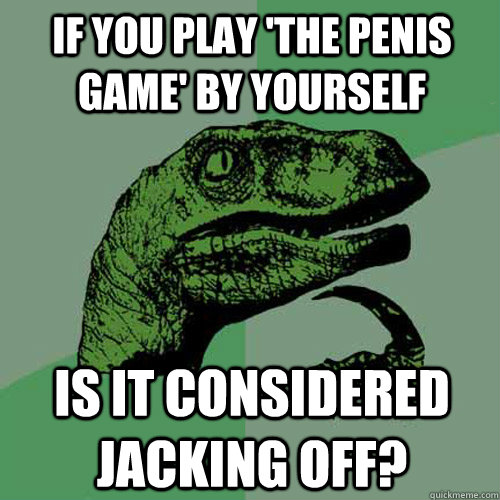 if you play 'the penis game' by yourself is it considered jacking off?  Philosoraptor