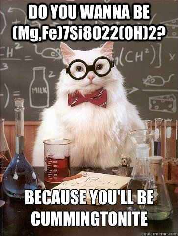 DO YOU WANNA BE (Mg,Fe)7Si8O22(OH)2? BECAUSE YOU'LL BE 
CUMMINGTONITE - DO YOU WANNA BE (Mg,Fe)7Si8O22(OH)2? BECAUSE YOU'LL BE 
CUMMINGTONITE  Chemistry Cat