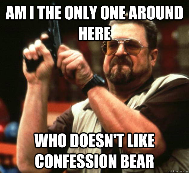 am I the only one around here who doesn't like Confession bear  Angry Walter