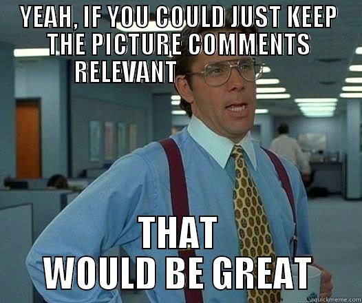 YEAH, IF YOU COULD JUST KEEP THE PICTURE COMMENTS RELEVANT                       THAT WOULD BE GREAT Office Space Lumbergh