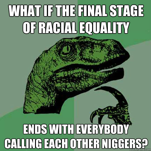 What if the final stage of racial equality Ends with everybody calling each other niggers? - What if the final stage of racial equality Ends with everybody calling each other niggers?  Philosoraptor