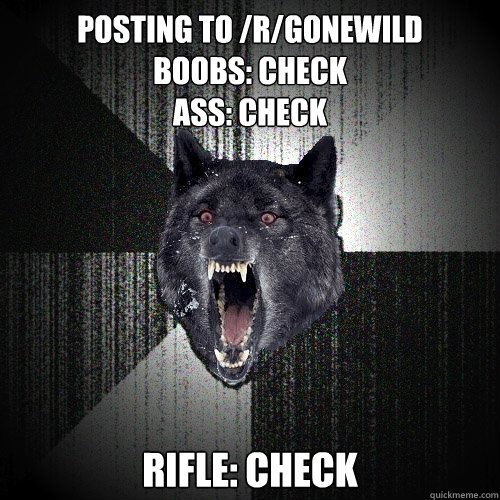 POSTING TO /R/GONEWILD
BOOBS: CHECK
ASS: CHECK 
RIFLE: CHECK  Insanity Wolf