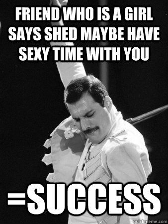 Friend who is a girl says shed maybe have sexy time with you =Success  Freddie Mercury