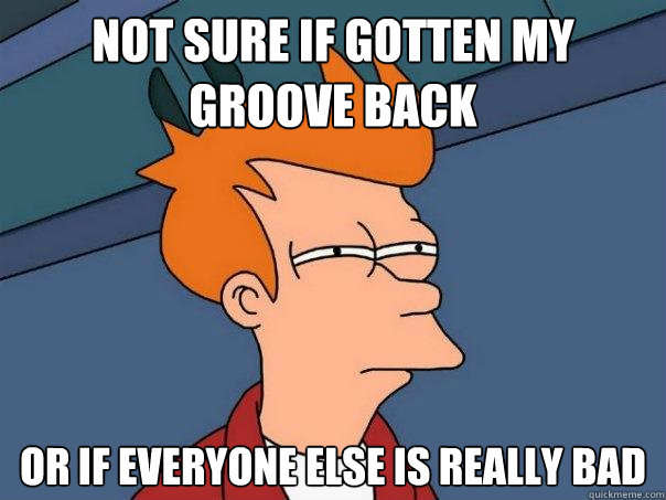 Not sure if gotten my groove back  Or if everyone else is really bad  Futurama Fry