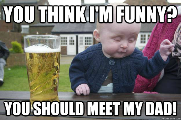 You think I'm funny? You should meet my dad!   drunk baby