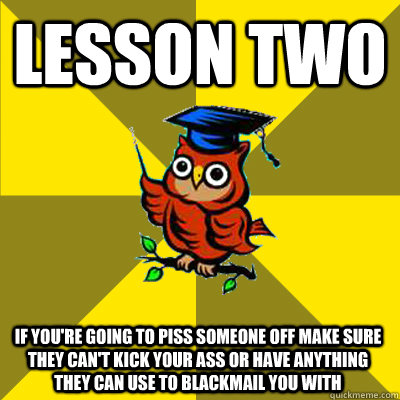 lesson two if you're going to piss someone off make sure they can't kick your ass or have anything they can use to blackmail you with  Observational Owl