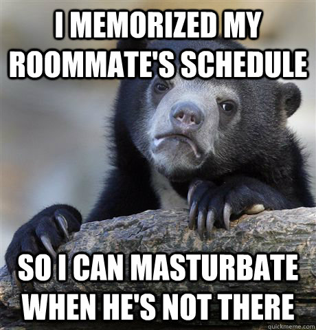 I memorized my roommate's schedule  so i can masturbate when he's not there - I memorized my roommate's schedule  so i can masturbate when he's not there  Confession Bear