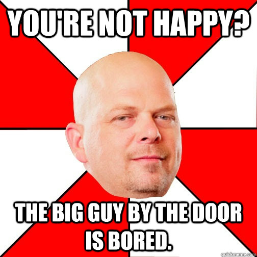 You're not happy? The big guy by the door is bored. - You're not happy? The big guy by the door is bored.  Pawn Star