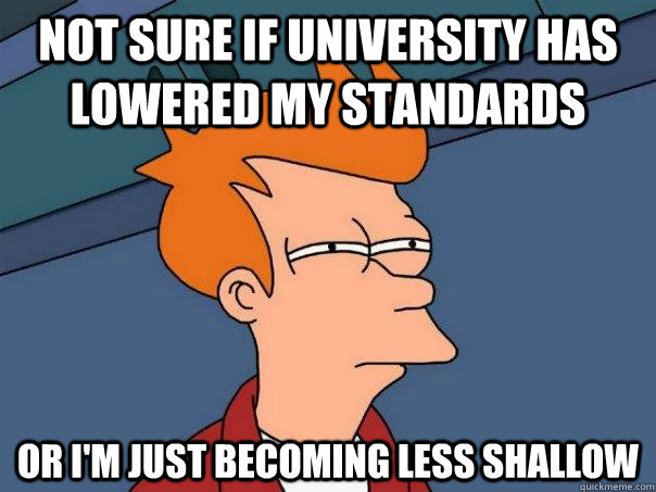 Not sure if university has lowered my standards  Or I'm just becoming less shallow - Not sure if university has lowered my standards  Or I'm just becoming less shallow  Futurama Fry