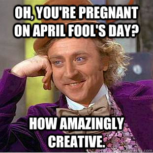 Oh, you're pregnant on April Fool's day? How amazingly creative. - Oh, you're pregnant on April Fool's day? How amazingly creative.  Condescending Wonka