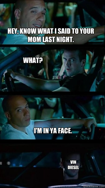 Hey, know what I said to your mom last night. What? I'm in ya face. Vin
Diesel  Fast and Furious