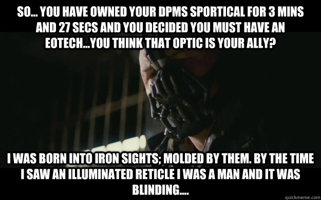 so... you have owned your DPMS sportical for 3 mins and 27 secs and you decided you must have an EOtech...You think that optic is your ally? I was born into iron sights; molded by them. By the time I saw an illuminated reticle I was a man and it was blind - so... you have owned your DPMS sportical for 3 mins and 27 secs and you decided you must have an EOtech...You think that optic is your ally? I was born into iron sights; molded by them. By the time I saw an illuminated reticle I was a man and it was blind  Badass Bane