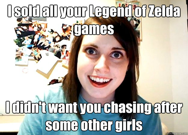 I sold all your Legend of Zelda games I didn't want you chasing after some other girls - I sold all your Legend of Zelda games I didn't want you chasing after some other girls  Overly Attached Girlfriend