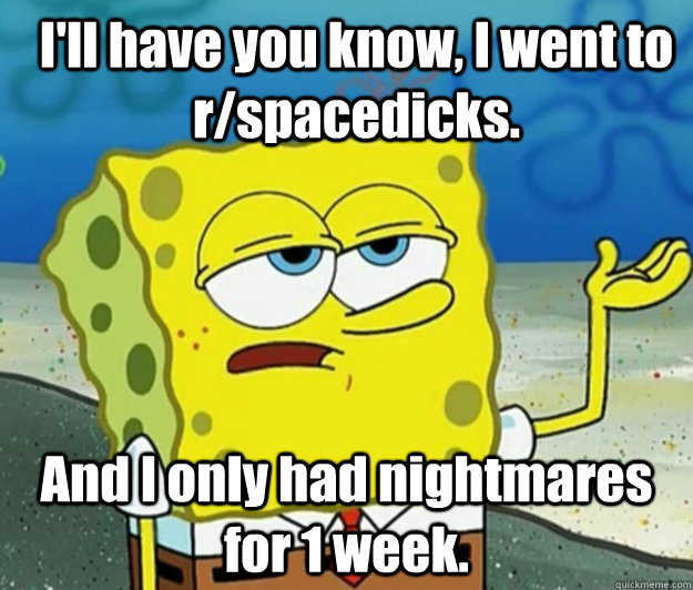 I'll have you know, I went to r/spacedicks. And I only had nightmares for 1 week.  How tough am I