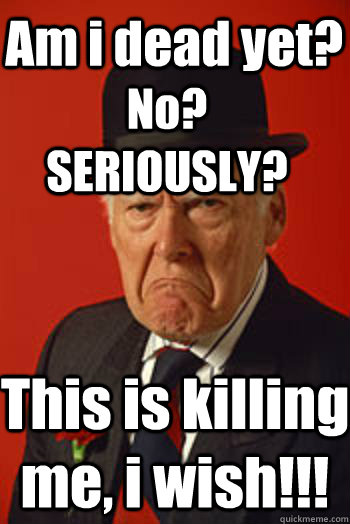 Am i dead yet? No? SERIOUSLY? This is killing me, i wish!!! - Am i dead yet? No? SERIOUSLY? This is killing me, i wish!!!  Pissed old guy