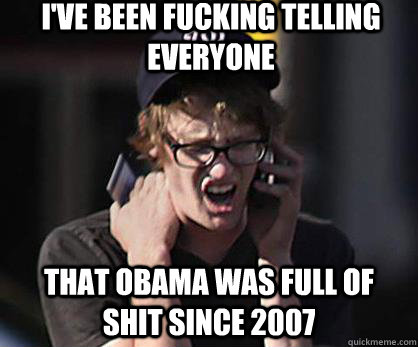 I've been Fucking telling everyone  That Obama was full of shit since 2007  Sad Hipster