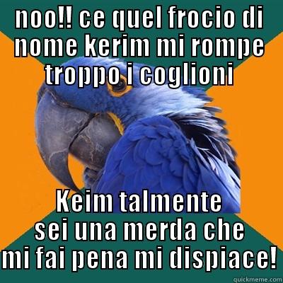 NOO!! CE QUEL FROCIO DI NOME KERIM MI ROMPE TROPPO I COGLIONI KEIM TALMENTE SEI UNA MERDA CHE MI FAI PENA MI DISPIACE! Paranoid Parrot