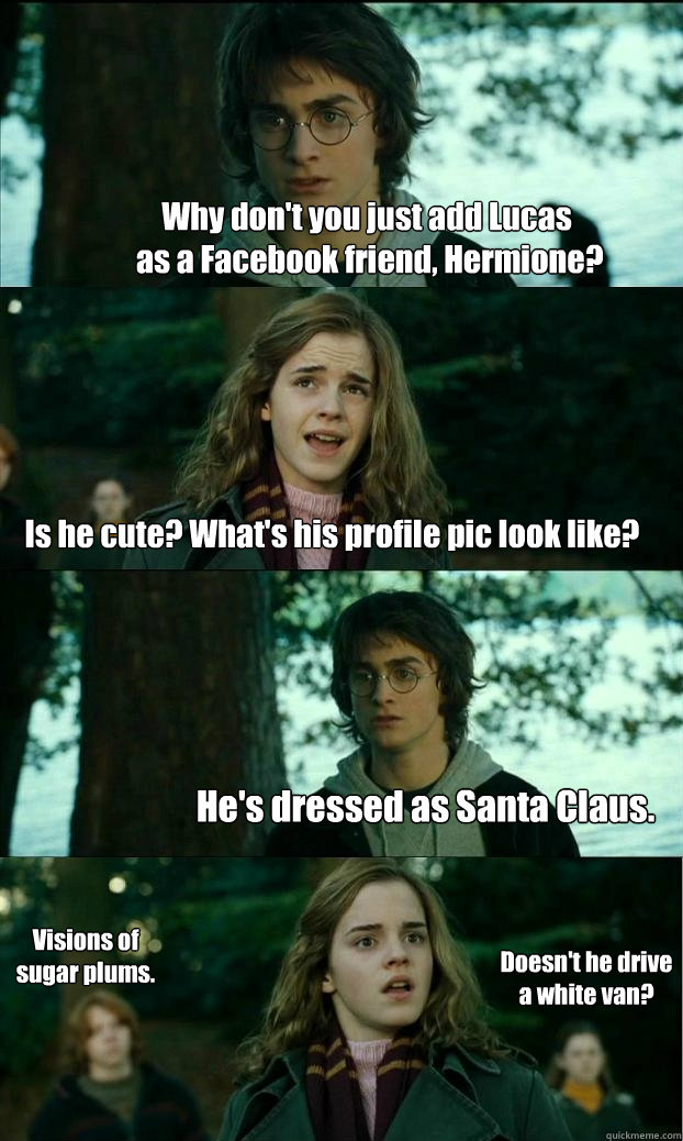 Why don't you just add Lucas
 as a Facebook friend, Hermione? Is he cute? What's his profile pic look like? He's dressed as Santa Claus. Visions of sugar plums. Doesn't he drive a white van?  Horny Harry