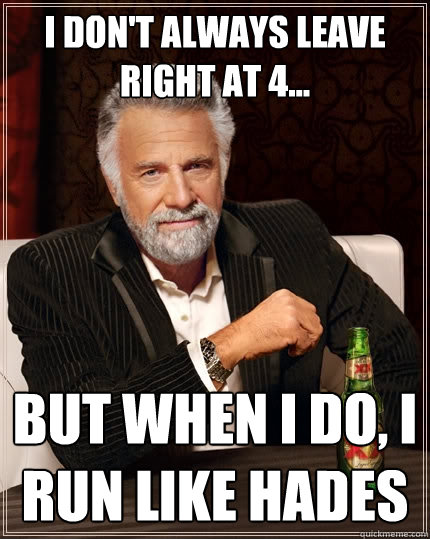 I don't always leave right at 4... But when I do, I run like hades  The Most Interesting Man In The World