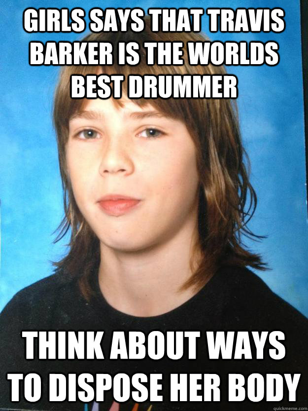 Girls says that Travis barker is the worlds best drummer think about ways to dispose her body  