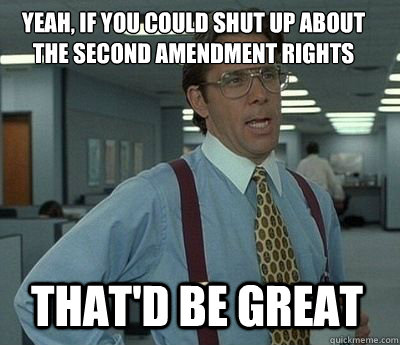 Yeah, if you could shut up about the second amendment rights  That'd be great - Yeah, if you could shut up about the second amendment rights  That'd be great  Bill Lumbergh