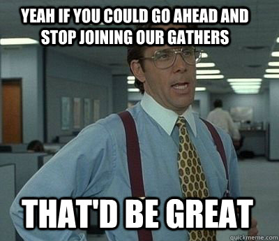 Yeah if you could go ahead and stop joining our gathers That'd be great - Yeah if you could go ahead and stop joining our gathers That'd be great  Bill Lumbergh