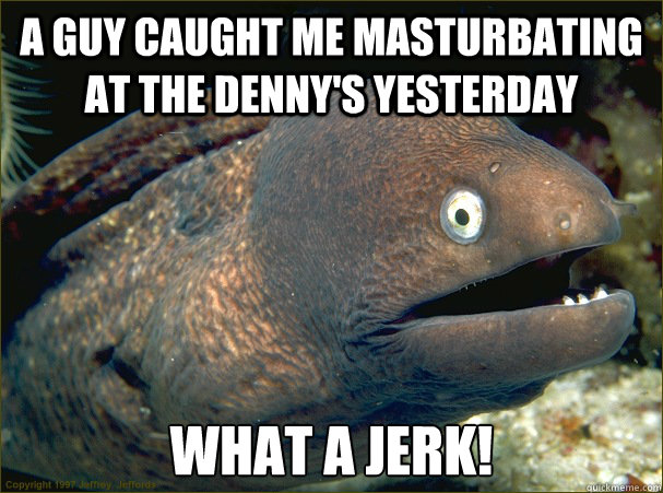 A guy caught me masturbating at the denny's yesterday What a jerk!  Bad Joke Eel