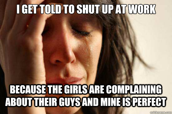 I get told to shut up at work Because the girls are complaining about their guys and mine is perfect  - I get told to shut up at work Because the girls are complaining about their guys and mine is perfect   First World Problems