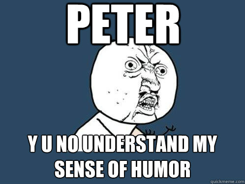 Peter  Y u no understand my sense of humor  Y U No