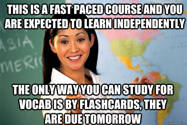 THis is a fast paced course and you are expected to learn independently  the only way you can study for vocab is by flashcards, they are due tomorrow - THis is a fast paced course and you are expected to learn independently  the only way you can study for vocab is by flashcards, they are due tomorrow  Unhelpful High School Teacher